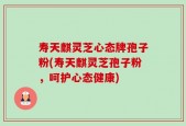 寿天麒灵芝心态牌孢子粉(寿天麒灵芝孢子粉，呵护心态健康)