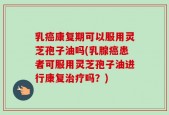 乳癌康复期可以服用灵芝孢子油吗(乳腺癌患者可服用灵芝孢子油进行康复治疗吗？)