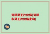 菏泽灵芝片价格(菏泽市灵芝片价格查询)