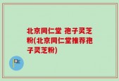 北京同仁堂 孢子灵芝粉(北京同仁堂推荐孢子灵芝粉)