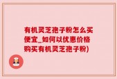 有机灵芝孢子粉怎么买便宜_如何以优惠价格购买有机灵芝孢子粉)