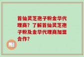 首仙灵芝孢子粉金华代理商？了解首仙灵芝孢子粉及金华代理商加盟合作？