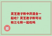 灵芝孢子粉中药混合一起吃？灵芝孢子粉可以和三七粉一起吃吗