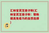 汇林宝灵芝孢子粉(汇林宝灵芝孢子粉：帮助提高免疫力的自然选择)