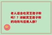 老人适合吃灵芝孢子粉吗？？详解灵芝孢子粉的功效与适用人群？