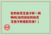 驼奶和灵芝孢子粉一同喝吗(如何将驼奶和灵芝孢子粉搭配饮用？)
