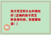 孢子灵芝粉什么时候吃好 (正确的孢子灵芝粉食用时间，你需要知道！)
