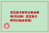 灵芝孢子粉可以煮水喝吗(可以喝！灵芝孢子粉可以加水食用)
