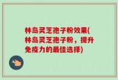 林岛灵芝孢子粉效果(林岛灵芝孢子粉，提升免疫力的最佳选择)