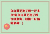 白山灵芝孢子粉一斤多少钱(白山灵芝孢子粉价格查询，超值一斤福利来袭！)