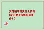 灵芝孢子粉卖什么价钱(灵芝孢子粉售价是多少？)