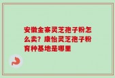 安徽金寨灵芝孢子粉怎么卖？康怡灵芝孢子粉育种基地是哪里