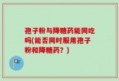 孢子粉与降糖药能同吃吗(能否同时服用孢子粉和降糖药？)