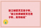 潜江破壁灵芝孢子粉_“潜江优质破壁灵芝孢子粉，高效吸收”