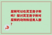 尿频可以吃灵芝孢子粉吗？探讨灵芝孢子粉对尿频的功效和适用人群？