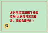 太岁肉灵芝泡酸了还能吃吗(太岁肉与灵芝相冲，还能食用吗？)