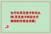 化疗吃灵芝孢子粉怎么样(灵芝孢子粉在化疗期间的作用及效果)