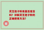 灵芝孢子粉用量百度百科？详解灵芝孢子粉的正确使用方法？
