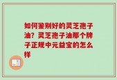 如何鉴别好的灵芝孢子油？灵芝孢子油那个牌子正规中元益宝的怎么样