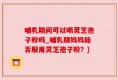 哺乳期间可以喝灵芝孢子粉吗_哺乳期妈妈能否服用灵芝孢子粉？)