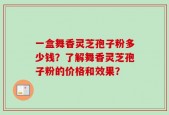 一盒舞香灵芝孢子粉多少钱？了解舞香灵芝孢子粉的价格和效果？