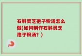 石斛灵芝孢子粉汤怎么做(如何制作石斛灵芝孢子粉汤？)