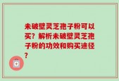 未破壁灵芝孢子粉可以买？解析未破壁灵芝孢子粉的功效和购买途径？