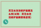 灵芝水泡泡修护面膜怎么样(试用：灵芝水泡泡修护面膜使用感受)