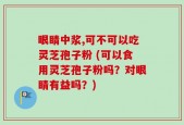 眼睛中浆,可不可以吃灵芝孢子粉 (可以食用灵芝孢子粉吗？对眼睛有益吗？)