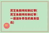 灵芝鱼胶炖石斛红枣(灵芝鱼胶炖石斛红枣：一道滋补养生的美食佳选)