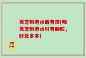 灵芝粉泡水后有渣(喝灵芝粉泡水时有颗粒，好处多多)