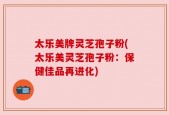 太乐美牌灵芝孢子粉(太乐美灵芝孢子粉：保健佳品再进化)