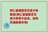 同仁堂破壁灵芝孢子粉断货(同仁堂破壁灵芝孢子粉供不应求，抢购热潮席卷市场)