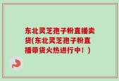 东北灵芝孢子粉直播卖货(东北灵芝孢子粉直播带货火热进行中！)