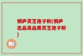 桐庐灵芝孢子粉(桐庐出品高品质灵芝孢子粉)