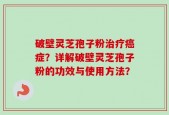 破壁灵芝孢子粉治疗癌症？详解破壁灵芝孢子粉的功效与使用方法？