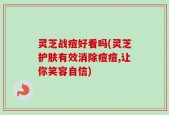 灵芝战痘好看吗(灵芝护肤有效消除痘痘,让你笑容自信)