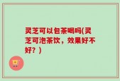 灵芝可以包茶喝吗(灵芝可泡茶饮，效果好不好？)