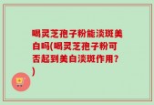 喝灵芝孢子粉能淡斑美白吗(喝灵芝孢子粉可否起到美白淡斑作用？)