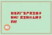 敖东药厂生产灵芝孢子粉吗？灵芝粉什么牌子的好