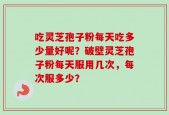 吃灵芝孢子粉每天吃多少量好呢？破壁灵芝孢子粉每天服用几次，每次服多少？