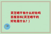 灵芝晒干有什么好处吗百度百科(灵芝晒干的好处是什么？)