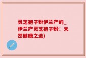 灵芝孢子粉伊兰产的_伊兰产灵芝孢子粉：天然健康之选)