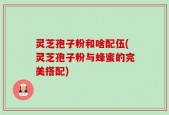 灵芝孢子粉和啥配伍(灵芝孢子粉与蜂蜜的完美搭配)