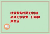 经常煮各种灵芝水(精品灵芝水常煮，打造健康生活
