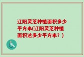 辽阳灵芝种植面积多少平方米(辽阳灵芝种植面积达多少平方米？)