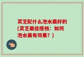 灵芝配什么泡水最好的(灵芝最佳搭档：如何泡水最有效果？)