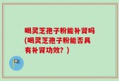 喝灵芝孢子粉能补肾吗(喝灵芝孢子粉能否具有补肾功效？)
