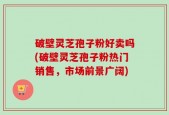 破壁灵芝孢子粉好卖吗(破壁灵芝孢子粉热门销售，市场前景广阔)