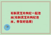 石斛灵芝片枸杞一起泡水(石斛灵芝片枸杞泡水，养生好选择)
